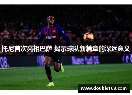 托尼首次亮相巴萨 揭示球队新篇章的深远意义