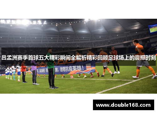吕孟洲赛季首球五大精彩瞬间全解析精彩回顾足球场上的震撼时刻