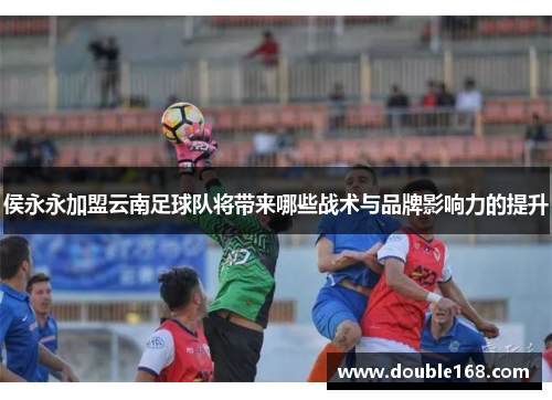 侯永永加盟云南足球队将带来哪些战术与品牌影响力的提升